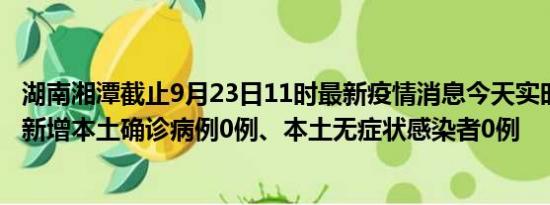 湖南湘潭截止9月23日11时最新疫情消息今天实时数据通报:新增本土确诊病例0例、本土无症状感染者0例