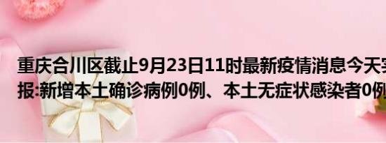 重庆合川区截止9月23日11时最新疫情消息今天实时数据通报:新增本土确诊病例0例、本土无症状感染者0例