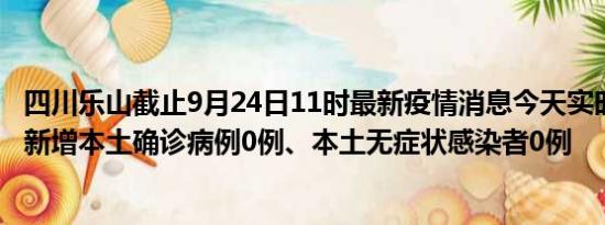 四川乐山截止9月24日11时最新疫情消息今天实时数据通报:新增本土确诊病例0例、本土无症状感染者0例