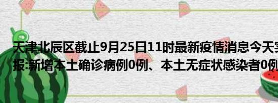 天津北辰区截止9月25日11时最新疫情消息今天实时数据通报:新增本土确诊病例0例、本土无症状感染者0例