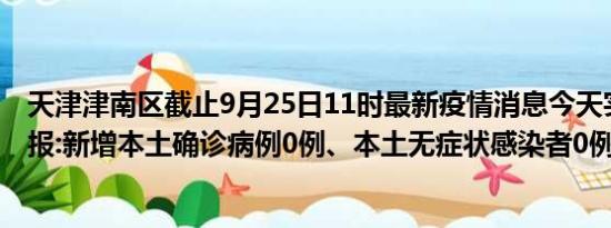 天津津南区截止9月25日11时最新疫情消息今天实时数据通报:新增本土确诊病例0例、本土无症状感染者0例