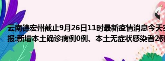 云南德宏州截止9月26日11时最新疫情消息今天实时数据通报:新增本土确诊病例0例、本土无症状感染者2例