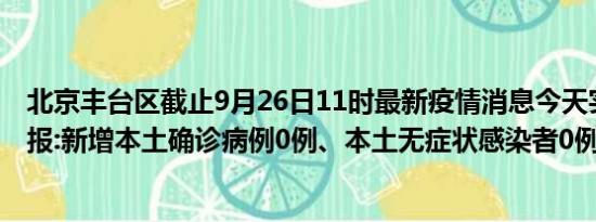 北京丰台区截止9月26日11时最新疫情消息今天实时数据通报:新增本土确诊病例0例、本土无症状感染者0例