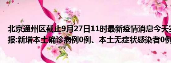 北京通州区截止9月27日11时最新疫情消息今天实时数据通报:新增本土确诊病例0例、本土无症状感染者0例