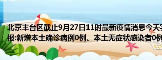 北京丰台区截止9月27日11时最新疫情消息今天实时数据通报:新增本土确诊病例0例、本土无症状感染者0例