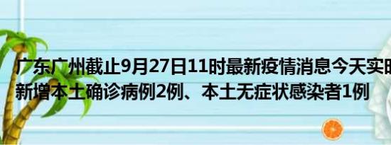 广东广州截止9月27日11时最新疫情消息今天实时数据通报:新增本土确诊病例2例、本土无症状感染者1例