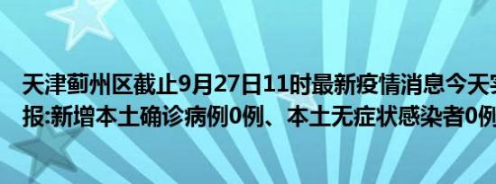 天津蓟州区截止9月27日11时最新疫情消息今天实时数据通报:新增本土确诊病例0例、本土无症状感染者0例