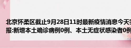 北京怀柔区截止9月28日11时最新疫情消息今天实时数据通报:新增本土确诊病例0例、本土无症状感染者0例