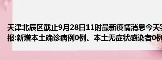 天津北辰区截止9月28日11时最新疫情消息今天实时数据通报:新增本土确诊病例0例、本土无症状感染者0例