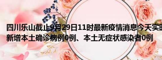 四川乐山截止9月29日11时最新疫情消息今天实时数据通报:新增本土确诊病例0例、本土无症状感染者0例