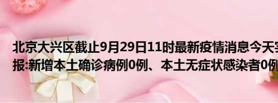 北京大兴区截止9月29日11时最新疫情消息今天实时数据通报:新增本土确诊病例0例、本土无症状感染者0例