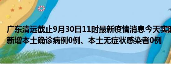 广东清远截止9月30日11时最新疫情消息今天实时数据通报:新增本土确诊病例0例、本土无症状感染者0例