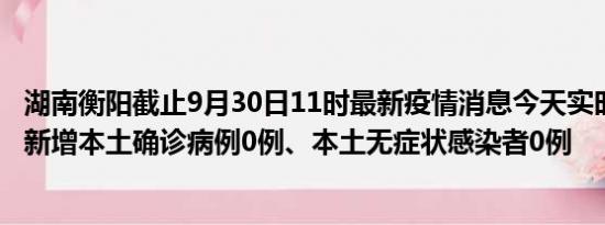 湖南衡阳截止9月30日11时最新疫情消息今天实时数据通报:新增本土确诊病例0例、本土无症状感染者0例