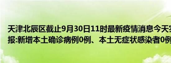 天津北辰区截止9月30日11时最新疫情消息今天实时数据通报:新增本土确诊病例0例、本土无症状感染者0例