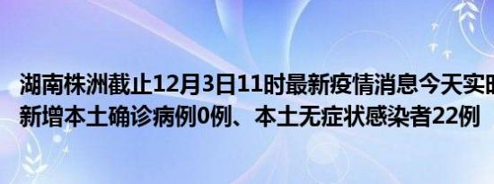 湖南株洲截止12月3日11时最新疫情消息今天实时数据通报:新增本土确诊病例0例、本土无症状感染者22例