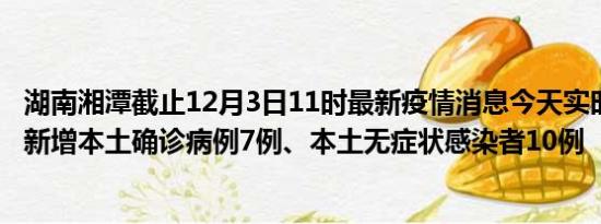 湖南湘潭截止12月3日11时最新疫情消息今天实时数据通报:新增本土确诊病例7例、本土无症状感染者10例