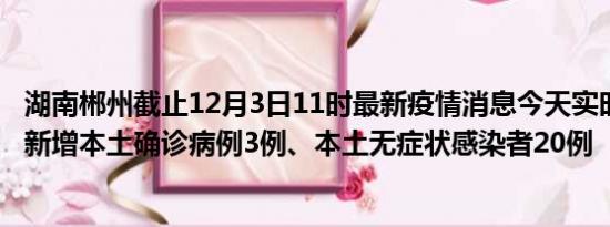 湖南郴州截止12月3日11时最新疫情消息今天实时数据通报:新增本土确诊病例3例、本土无症状感染者20例