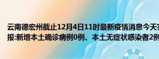 云南德宏州截止12月4日11时最新疫情消息今天实时数据通报:新增本土确诊病例0例、本土无症状感染者2例