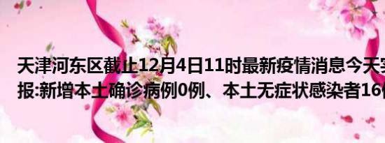 天津河东区截止12月4日11时最新疫情消息今天实时数据通报:新增本土确诊病例0例、本土无症状感染者16例