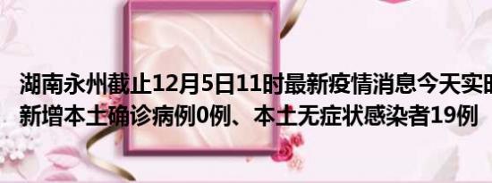 湖南永州截止12月5日11时最新疫情消息今天实时数据通报:新增本土确诊病例0例、本土无症状感染者19例