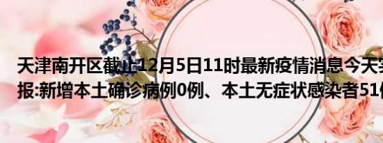 天津南开区截止12月5日11时最新疫情消息今天实时数据通报:新增本土确诊病例0例、本土无症状感染者51例