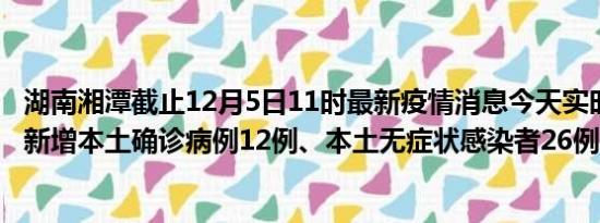 湖南湘潭截止12月5日11时最新疫情消息今天实时数据通报:新增本土确诊病例12例、本土无症状感染者26例