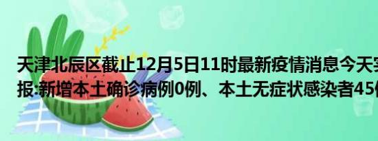 天津北辰区截止12月5日11时最新疫情消息今天实时数据通报:新增本土确诊病例0例、本土无症状感染者45例