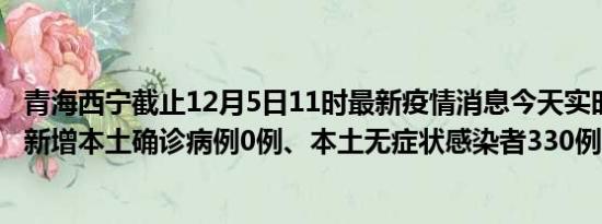 青海西宁截止12月5日11时最新疫情消息今天实时数据通报:新增本土确诊病例0例、本土无症状感染者330例