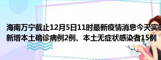 海南万宁截止12月5日11时最新疫情消息今天实时数据通报:新增本土确诊病例2例、本土无症状感染者15例