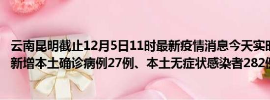 云南昆明截止12月5日11时最新疫情消息今天实时数据通报:新增本土确诊病例27例、本土无症状感染者282例