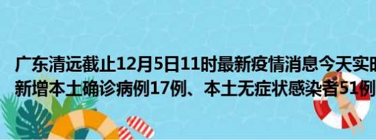 广东清远截止12月5日11时最新疫情消息今天实时数据通报:新增本土确诊病例17例、本土无症状感染者51例