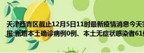 天津西青区截止12月5日11时最新疫情消息今天实时数据通报:新增本土确诊病例0例、本土无症状感染者61例