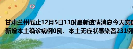 甘肃兰州截止12月5日11时最新疫情消息今天实时数据通报:新增本土确诊病例0例、本土无症状感染者231例