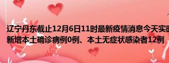 辽宁丹东截止12月6日11时最新疫情消息今天实时数据通报:新增本土确诊病例0例、本土无症状感染者12例