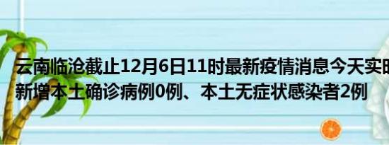 云南临沧截止12月6日11时最新疫情消息今天实时数据通报:新增本土确诊病例0例、本土无症状感染者2例