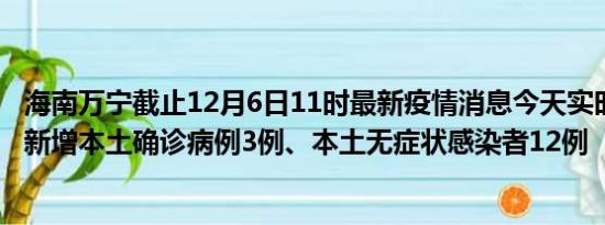 海南万宁截止12月6日11时最新疫情消息今天实时数据通报:新增本土确诊病例3例、本土无症状感染者12例