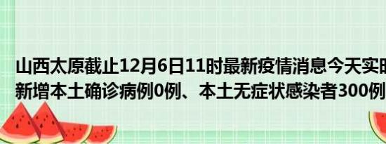 山西太原截止12月6日11时最新疫情消息今天实时数据通报:新增本土确诊病例0例、本土无症状感染者300例