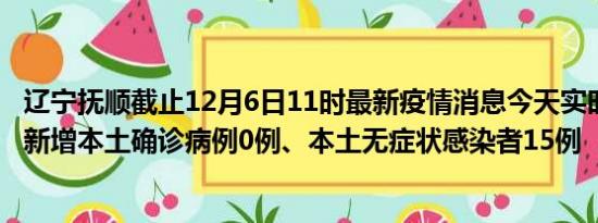 辽宁抚顺截止12月6日11时最新疫情消息今天实时数据通报:新增本土确诊病例0例、本土无症状感染者15例