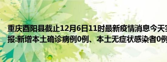 重庆酉阳县截止12月6日11时最新疫情消息今天实时数据通报:新增本土确诊病例0例、本土无症状感染者0例