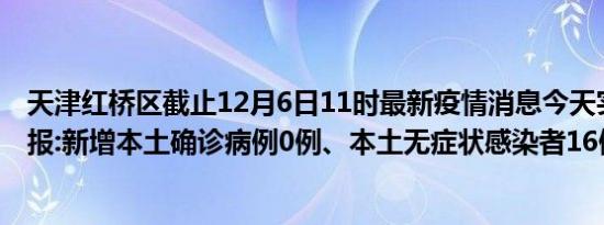 天津红桥区截止12月6日11时最新疫情消息今天实时数据通报:新增本土确诊病例0例、本土无症状感染者16例