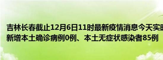 吉林长春截止12月6日11时最新疫情消息今天实时数据通报:新增本土确诊病例0例、本土无症状感染者85例