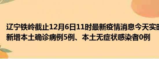 辽宁铁岭截止12月6日11时最新疫情消息今天实时数据通报:新增本土确诊病例5例、本土无症状感染者0例