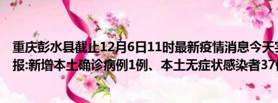 重庆彭水县截止12月6日11时最新疫情消息今天实时数据通报:新增本土确诊病例1例、本土无症状感染者37例