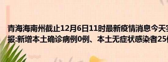 青海海南州截止12月6日11时最新疫情消息今天实时数据通报:新增本土确诊病例0例、本土无症状感染者25例