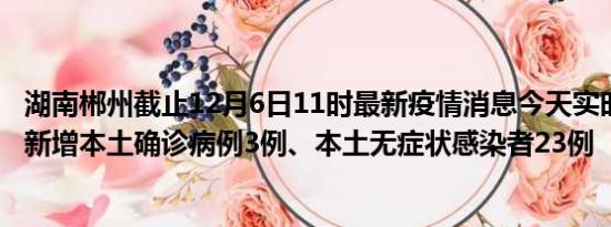 湖南郴州截止12月6日11时最新疫情消息今天实时数据通报:新增本土确诊病例3例、本土无症状感染者23例