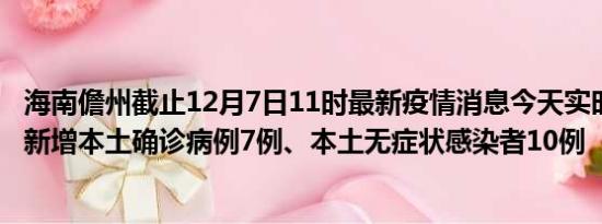 海南儋州截止12月7日11时最新疫情消息今天实时数据通报:新增本土确诊病例7例、本土无症状感染者10例