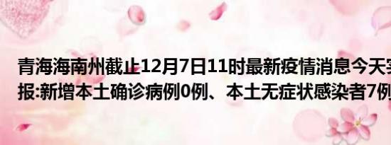 青海海南州截止12月7日11时最新疫情消息今天实时数据通报:新增本土确诊病例0例、本土无症状感染者7例