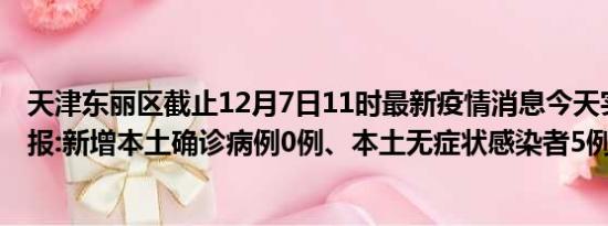 天津东丽区截止12月7日11时最新疫情消息今天实时数据通报:新增本土确诊病例0例、本土无症状感染者5例