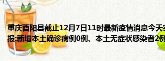 重庆酉阳县截止12月7日11时最新疫情消息今天实时数据通报:新增本土确诊病例0例、本土无症状感染者2例