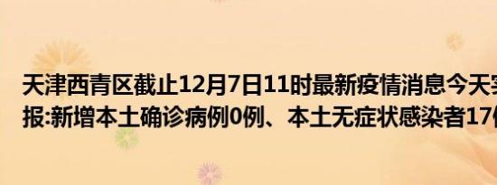 天津西青区截止12月7日11时最新疫情消息今天实时数据通报:新增本土确诊病例0例、本土无症状感染者17例